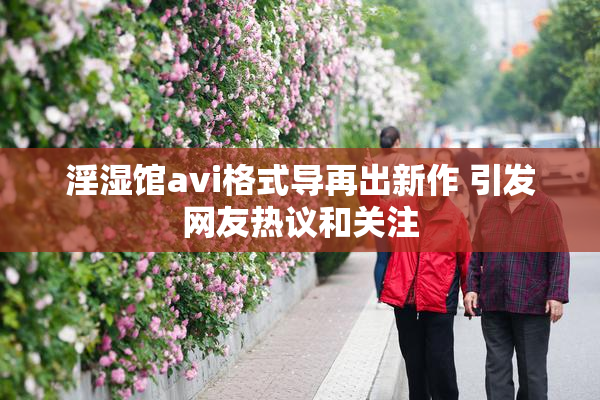 淫湿馆avi格式导再出新作 引发网友热议和关注