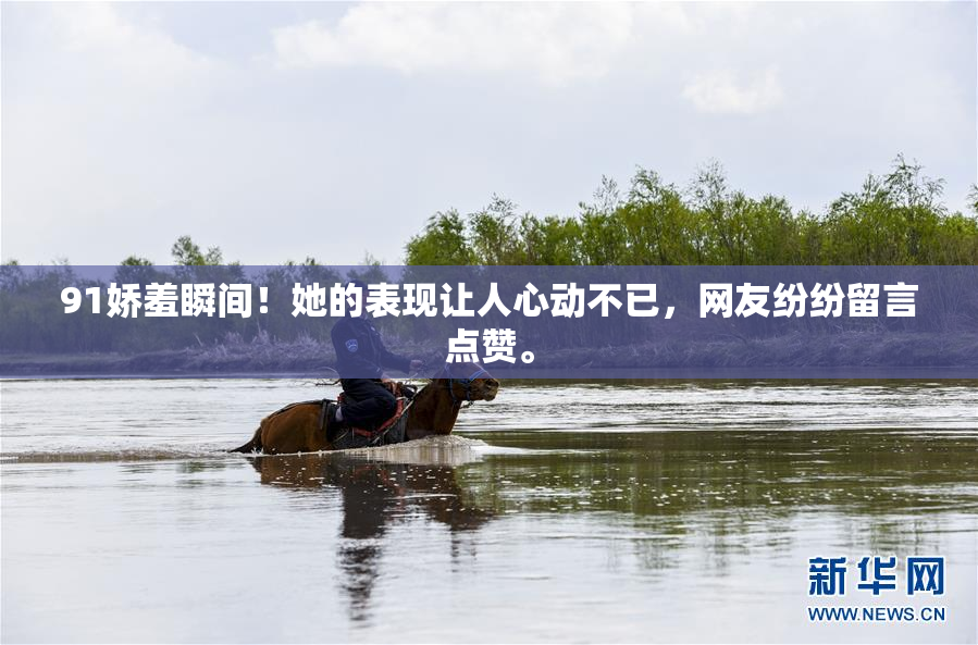 91娇羞瞬间！她的表现让人心动不已，网友纷纷留言点赞。