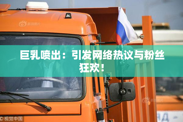 巨乳喷出：引发网络热议与粉丝狂欢！