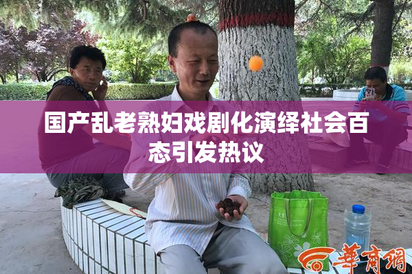 国产乱老熟妇戏剧化演绎社会百态引发热议