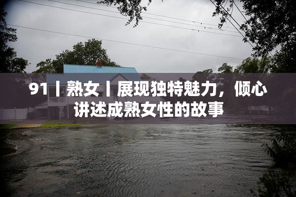 91丨熟女丨展现独特魅力，倾心讲述成熟女性的故事