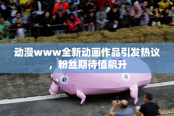 动漫www全新动画作品引发热议，粉丝期待值飙升