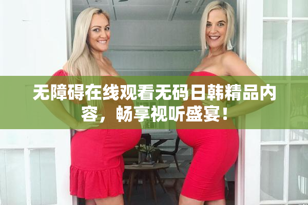 无障碍在线观看无码日韩精品内容，畅享视听盛宴！