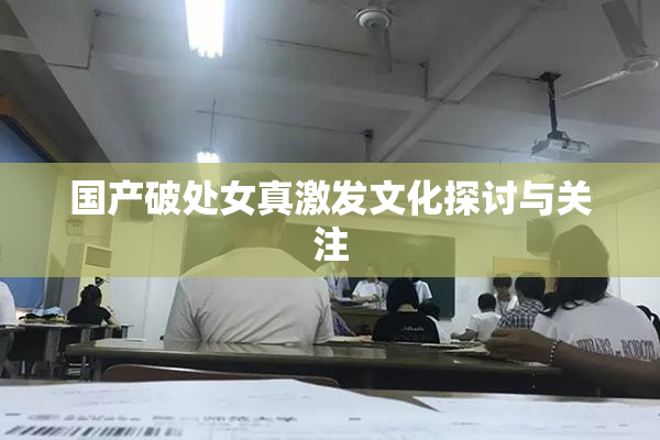 国产破处女真激发文化探讨与关注