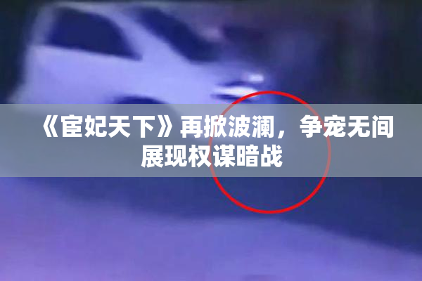 《宦妃天下》再掀波澜，争宠无间展现权谋暗战