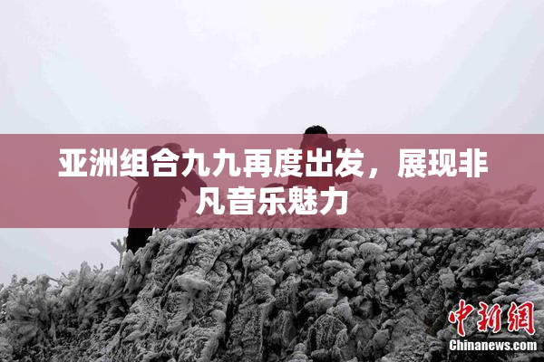 亚洲组合九九再度出发，展现非凡音乐魅力
