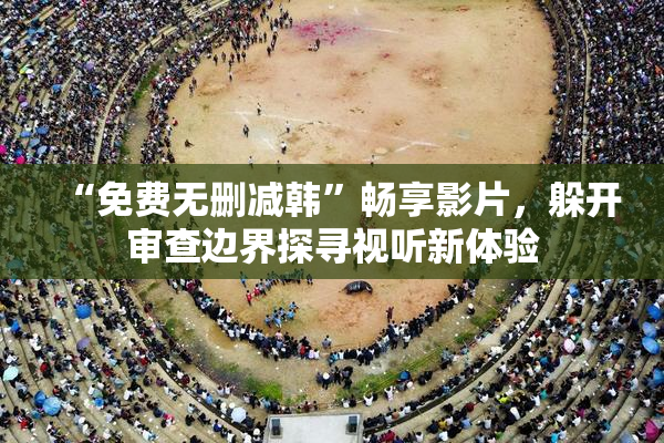 “免费无删减韩”畅享影片，躲开审查边界探寻视听新体验