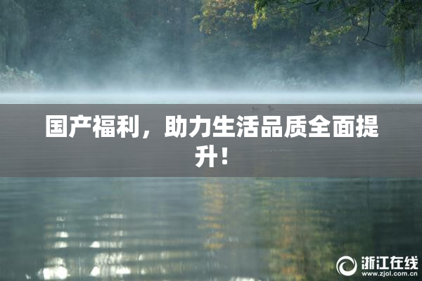 国产福利，助力生活品质全面提升！