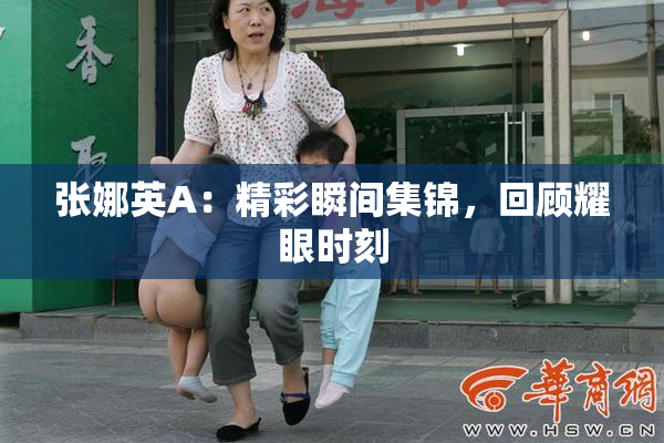 张娜英A：精彩瞬间集锦，回顾耀眼时刻