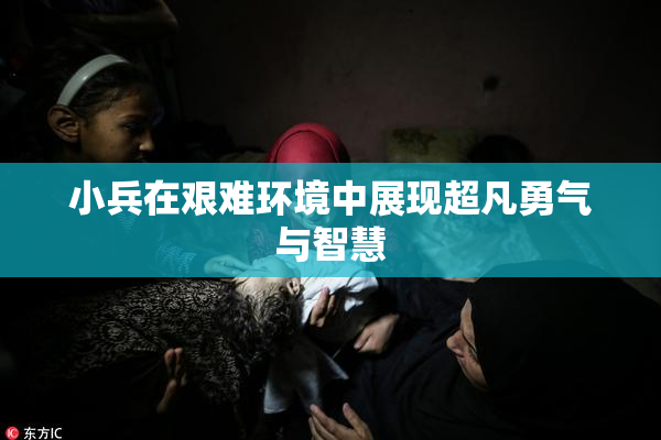 小兵在艰难环境中展现超凡勇气与智慧