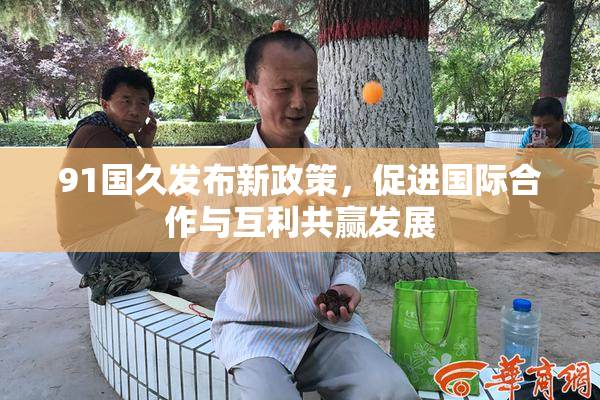 91国久发布新政策，促进国际合作与互利共赢发展