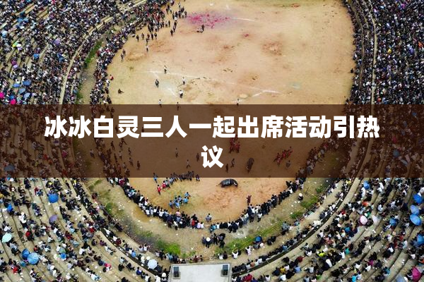 冰冰白灵三人一起出席活动引热议