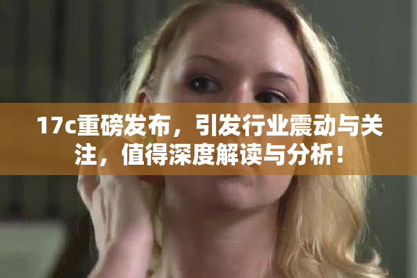 17c重磅发布，引发行业震动与关注，值得深度解读与分析！