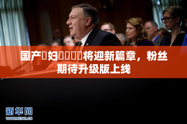 国产婬妇❌‌❌‌将迎新篇章，粉丝期待升级版上线