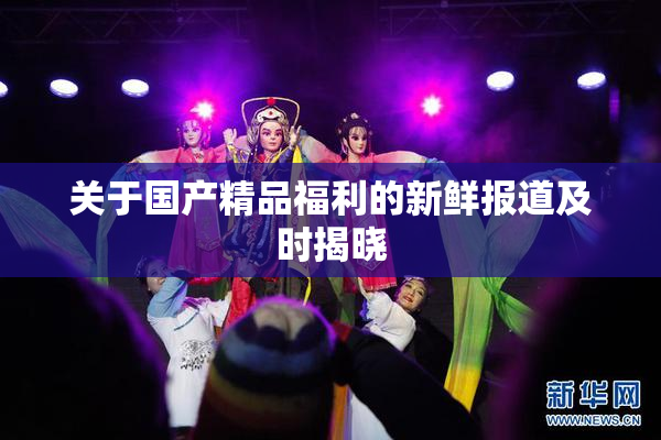 关于国产精品福利的新鲜报道及时揭晓