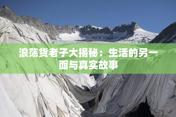 浪荡货老子大揭秘：生活的另一面与真实故事