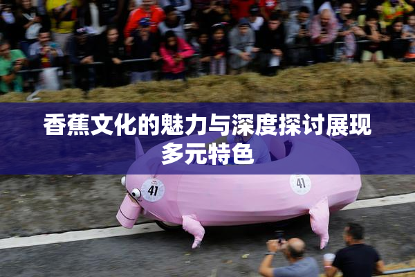 香蕉文化的魅力与深度探讨展现多元特色