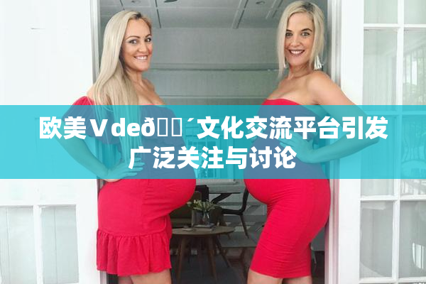 欧美Ⅴde🔴文化交流平台引发广泛关注与讨论