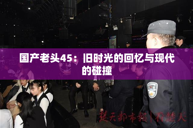 国产老头45：旧时光的回忆与现代的碰撞