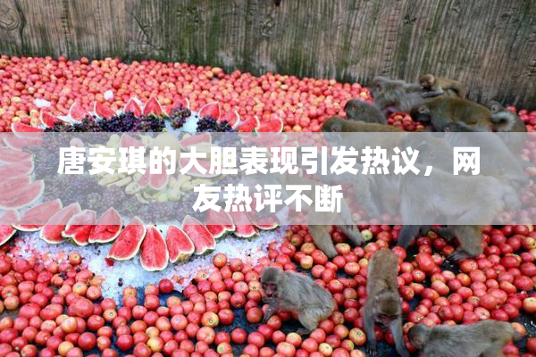 唐安琪的大胆表现引发热议，网友热评不断