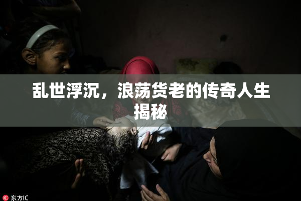 乱世浮沉，浪荡货老的传奇人生揭秘