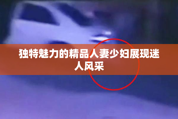 独特魅力的精品人妻少妇展现迷人风采