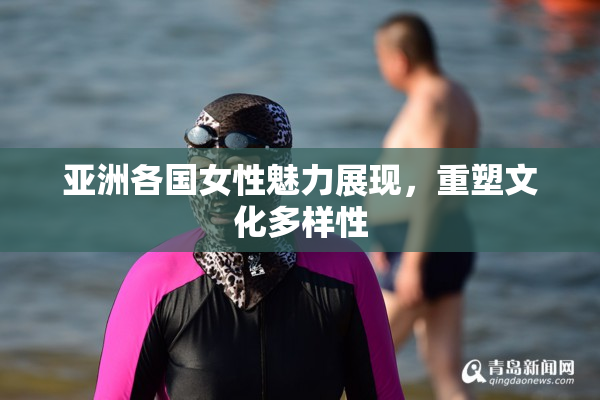 亚洲各国女性魅力展现，重塑文化多样性