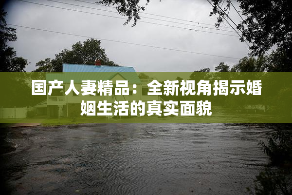 国产人妻精品：全新视角揭示婚姻生活的真实面貌