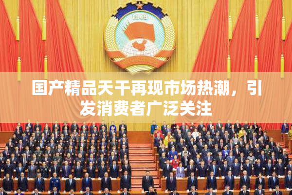 国产精品天干再现市场热潮，引发消费者广泛关注