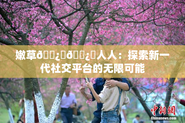 嫩草🌿‌🌿‌人人：探索新一代社交平台的无限可能