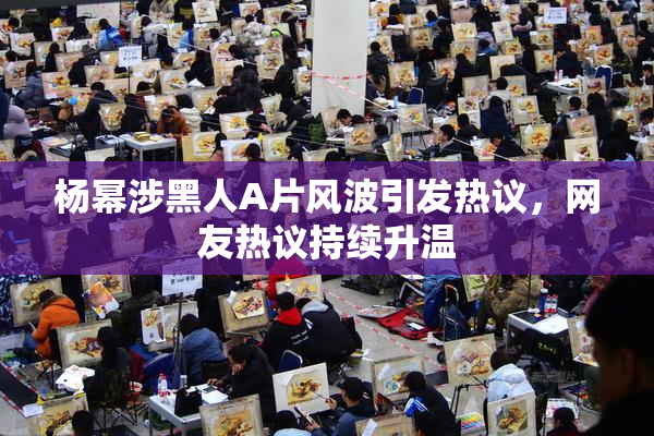 杨幂涉黑人A片风波引发热议，网友热议持续升温