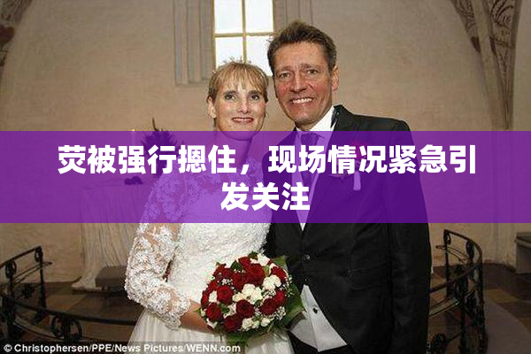 荧被强行摁住，现场情况紧急引发关注