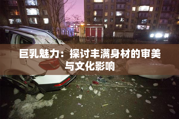 巨乳魅力：探讨丰满身材的审美与文化影响