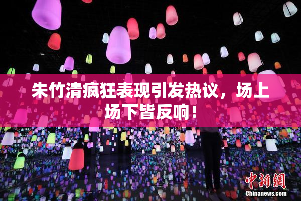 朱竹清疯狂表现引发热议，场上场下皆反响！