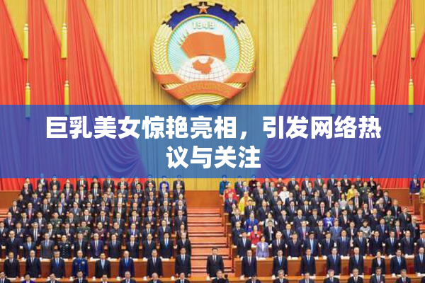 巨乳美女惊艳亮相，引发网络热议与关注