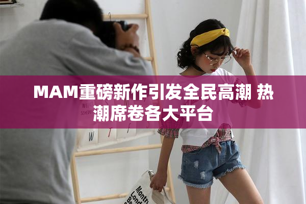 MAM重磅新作引发全民高潮 热潮席卷各大平台
