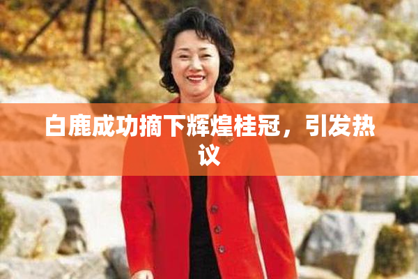 白鹿成功摘下辉煌桂冠，引发热议