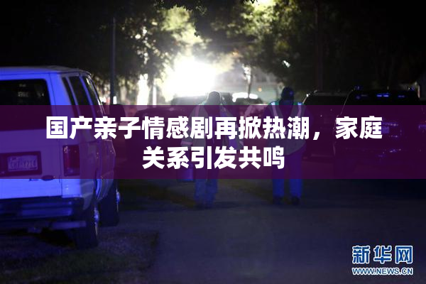 国产亲子情感剧再掀热潮，家庭关系引发共鸣