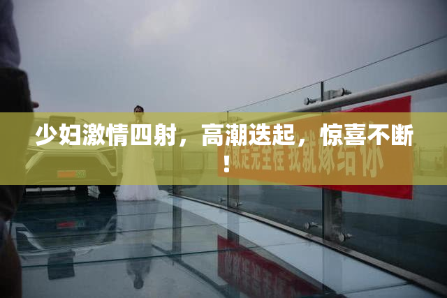 少妇激情四射，高潮迭起，惊喜不断！