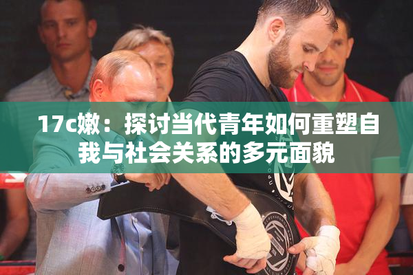 17c嫩：探讨当代青年如何重塑自我与社会关系的多元面貌