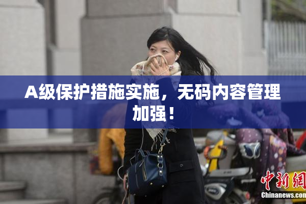 A级保护措施实施，无码内容管理加强！