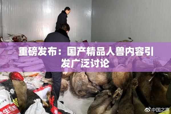 重磅发布：国产精品人兽内容引发广泛讨论