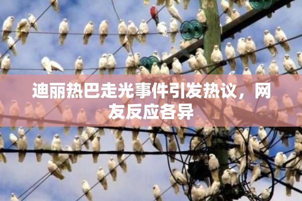迪丽热巴走光事件引发热议，网友反应各异