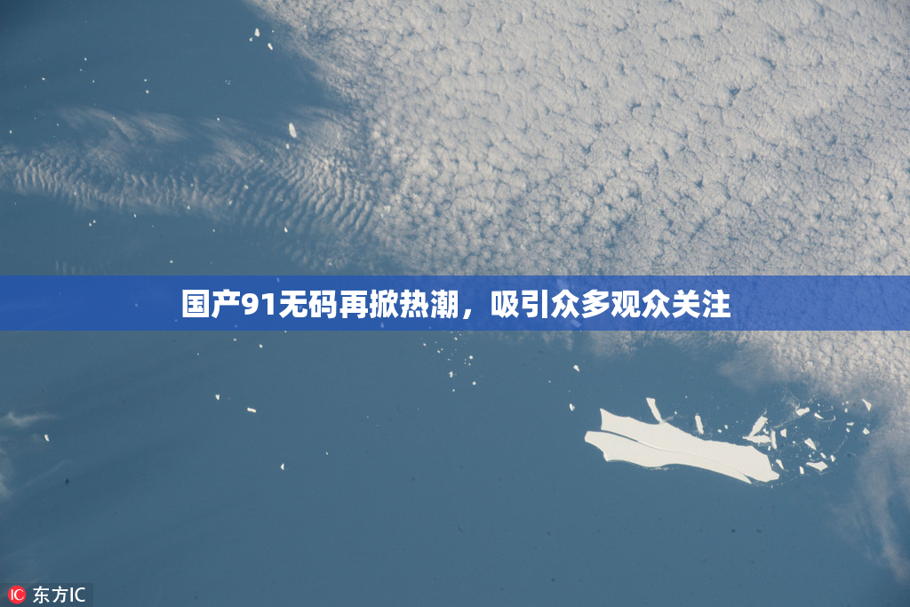 国产91无码再掀热潮，吸引众多观众关注