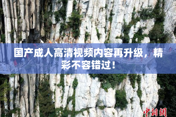 国产成人高清视频内容再升级，精彩不容错过！