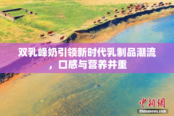 双乳峰奶引领新时代乳制品潮流，口感与营养并重