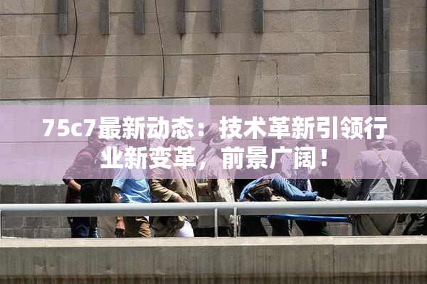 75c7最新动态：技术革新引领行业新变革，前景广阔！