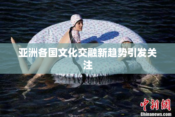 亚洲各国文化交融新趋势引发关注