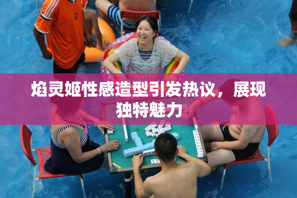 焰灵姬性感造型引发热议，展现独特魅力