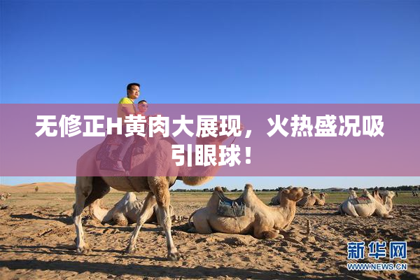 无修正H黄肉大展现，火热盛况吸引眼球！